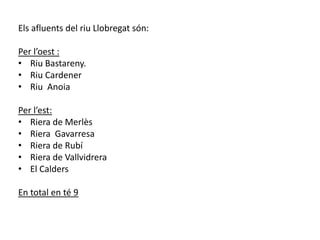 Els afluents del riu Llobregat són:Per l’oest :Riu Bastareny.Riu CardenerRiu  AnoiaPer l’est:Riera de MerlèsRiera  GavarresaRiera de RubíRiera de VallvidreraEl CaldersEn total en té 9