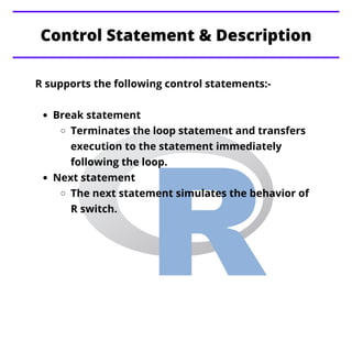 Break statement
Terminates the loop statement and transfers
execution to the statement immediately
following the loop.
Next statement
The next statement simulates the behavior of
R switch.
R supports the following control statements:-
Control Statement & Description
 