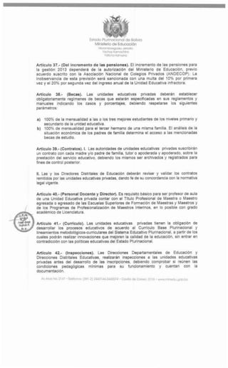 c&
                                           Estodo Pturlnodonoi do Boftvto
                                              MlnJiterto de Educación
                                                *Ayyrco«vxu        -w*w
                                                   VtkJwj/ tfu i u_f v «i
                                                    vattno «amana



         Articulo 37.- (Del Incromento do las pensiones). El Incremento de las pensiones para
         la gestión 2013 dependeré de la autorización del Ministerio de Educación, previo
         acuerdo suscrito con la Asociación Nacional de Colegios Privados (ANDECOP). La
         inobservancia de esta previsión será sancionada con una multa del 10% por primera
         vez y el 20% por segunda vez del ingreso anual de la Unidad Educativa infractora

         Artículo 38.- (Becas). Las unidades educativas privadas deberán establecer
         obligatoriamente regímenes de becas que estarán especificadas en sus reglamentos y
         manuales indicando los casos y porcentajes                   deoiendo respetarse los siguientes
         parámetros:

         a)     100% de la mensualidad a las o los tres mejores estudiantes de los niveles primano y
               secundario de la unidad educativa
         b) 100% de mensualidad para el tercer hermano de una misma familia El análisis de la
               situación económica de los padres de familia determina el acceso a las mencionadas
               becas de estudio



         Articulo 39.- (Contratos). I. Las autondades de unidades educativas pnvadas suscribirán
         un contrato con cada madre y/o padre de familia tutor o apoderada y apoderado, sobre la
         prestación del servicio educativo, debiendo los mismos ser archivados y registrados para
         fines de control postenor


         II. Las y los Directores Distntales de Educación deberán revisar y validar los contratos
         remitidos por las unidades educativas pnvadas dando fe de su concordancia con la normativa
         legal vigente

         Articulo 40.- (Personal Docento y Director). Es requisito básico para ser profesor de aula
         de una Unidad Educativa prtvada contar con el Titulo Profesional de Maestra o Maestro
         egresada o egresado de las Escuelas Superiores de Formación de Maestras y Maestros y
         de los Programas de Profesionalización de Maestros Intennos. en lo posible con grado
         académico de Licenciatura

VJB* ÿ
Sffii Articulo 41.- (Curriculo). Las unidades educativas privadas tienen la obligación de
         desarrollar los procesos educativos de acuerdo al Curriculo Base Plunnacionai y
         lineamientos metodológicos-cumculares del Sistema Educativo Plurlnacional. a partir de los
         cuales podrán realizar Innovaciones que mejoren la calidad de la educación, sin entrar en
         contradicción con las políticas educativas del Estado Plurinacional


         Articulo 42.- (Inspeccionos). Las Direcciones Departamentales de Educación y
         Direcciones Distritales Educativas realizaran inspecciones a las unidades educativas
         pnvadas antes del desarrollo de las Inscripciones debiendo comprobar si reúnen ¡as
         condiciones      pedagógicas     mínimas     para     su    funcionamiento   y     cuentan   con   la
         documentación

              A» A*x No 214 f - temario» (601-7) 2412144-244207* . CoUOd» Como 3116 . w*m
 