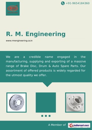 +91-9654184360

R. M. Engineering
www.rmengineering.co.in

We

are

a

credible

name

engaged

in

the

manufacturing, supplying and exporting of a massive
range of Brake Disc, Drum & Auto Spare Parts. Our
assortment of oﬀered products is widely regarded for
the utmost quality we offer.

A Member of

 