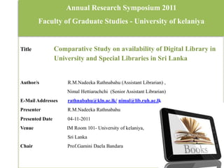 Annual Research Symposium 2011
        Faculty of Graduate Studies - University of kelaniya


Title            Comparative Study on availability of Digital Library in
                 University and Special Libraries in Sri Lanka


Author/s             R.M.Nadeeka Rathnabahu (Assistant Librarian) ,
                     Nimal Hettiarachchi (Senior Assistant Librarian)
E-Mail Addresses     rathnabahu@kln.ac.lk/ nimal@lib.ruh.ac.lk
Presenter            R.M.Nadeeka Rathnabahu
Presented Date       04-11-2011
Venue                IM Room 101- University of kelaniya,
                     Sri Lanka
Chair                Prof.Gamini Daela Bandara
 