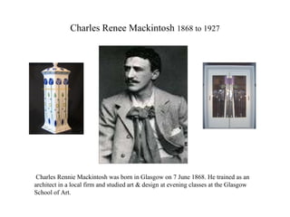 Charles Renee Mackintosh  1868 to 1927 Charles Rennie Mackintosh was born in Glasgow on 7 June 1868. He trained as an architect in a local firm and studied art & design at evening classes at the Glasgow School of Art. 