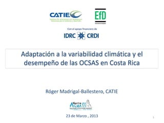 Con el apoyo financiero de




Adaptación a la variabilidad climática y el
 desempeño de las OCSAS en Costa Rica


        Róger Madrigal-Ballestero, CATIE



                 23 de Marzo , 2013           1
 