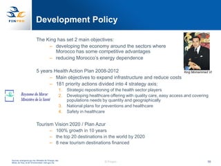 Development Policy

                            The King has set 2 main objectives:
                                 – developing the economy around the sectors where
                                    Morocco has some competitive advantages
                                 – reducing Morocco‟s energy dependence

                            5 years Health Action Plan 2008-2012                                                           King Momammed VI
                                  – Main objectives to expand infrastructure and reduce costs
                                  – 181 priority actions divided into 4 strategy axis:
                                                         1.   Strategic repositioning of the health sector players
                                                         2.   Developing healthcare offering with quality care, easy access and covering
                                                              populations needs by quantity and geographically
                                                         3.   National plans for preventions and healthcare
                                                         4.   Safety in healthcare

                            Tourism Vision 2020 / Plan Azur
                                           – 100% growth in 10 years
                                           – the top 20 destinations in the world by 2020
                                           – 8 new tourism destinations financed


Sources: emergence.gov.ma; Ministère de l‟Energie, des
Mines, de l‟Eau, et de l‟Environnment, mem.gov.ma.                               © Finpro                                               10
 