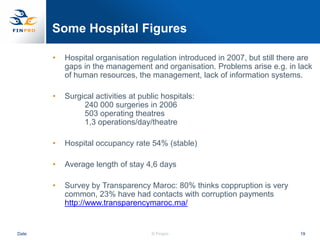 Some Hospital Figures

       •   Hospital organisation regulation introduced in 2007, but still there are
           gaps in the management and organisation. Problems arise e.g. in lack
           of human resources, the management, lack of information systems.

       •   Surgical activities at public hospitals:
                240 000 surgeries in 2006
                503 operating theatres
                1,3 operations/day/theatre

       •   Hospital occupancy rate 54% (stable)

       •   Average length of stay 4,6 days

       •   Survey by Transparency Maroc: 80% thinks coppruption is very
           common, 23% have had contacts with corruption payments
           http://www.transparencymaroc.ma/


Date                                 © Finpro                                  19
 