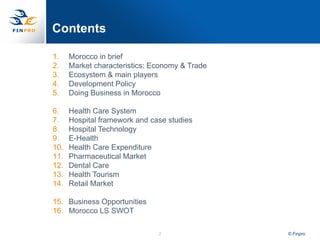 Contents

1.    Morocco in brief
2.    Market characteristics: Economy & Trade
3.    Ecosystem & main players
4.    Development Policy
5.    Doing Business in Morocco

6.    Health Care System
7.    Hospital framework and case studies
8.    Hospital Technology
9.    E-Health
10.   Health Care Expenditure
11.   Pharmaceutical Market
12.   Dental Care
13.   Health Tourism
14.   Retail Market

15. Business Opportunities
16. Morocco LS SWOT

                               2                © Finpro
 