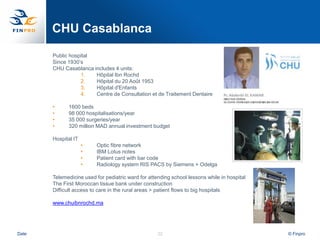 CHU Casablanca

       Public hospital
       Since 1930‟s
       CHU Casablanca includes 4 units:
                  1.   Hôpital Ibn Rochd
                  2.   Hôpital du 20 Août 1953
                  3.   Hôpital d'Enfants
                  4.   Centre de Consultation et de Traitement Dentaire

       •     1600 beds
       •     98 000 hospitalisations/year
       •     35 000 surgeries/year
       •     320 million MAD annual investment budget

       Hospital IT
                     •   Optic fibre network
                     •   IBM Lotus notes
                     •   Patient card with bar code
                     •   Radiology system RIS PACS by Siemens + Odelga

       Telemedicine used for pediatric ward for attending school lessons while in hospital
       The First Moroccan tissue bank under construction
       Difficult access to care in the rural areas > patient flows to big hospitals

       www.chuibnrochd.ma




Date                                                22                                       © Finpro
 