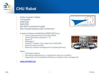 CHU Rabat

       •   Public hospital in Rabat
       •   10 hospitals
       •   2500 beds
       •   Staff 2000
       •   600 000 € investment budget
       •   New hospital building under construction

       •   3 years of heavy investments (2008-2010) e.g.:
                Central operating theatre (25 million MAD)
                Central laboratory (equipment + IT)
                Spect-CT
                Radiology IT
                Hospital IT network, optic cables since 2006-2008
                Electronic patient records
                Electronic medicine management for hospital pharmacy

       •   Needs
              Information systems
              Biomedical engineering (e.g. maintenance costs are a problem)
              Organisation and management (Efficiency, treatment chain management)

       •   www.chisrabat.ma




Date                                           23                                     © Finpro
 