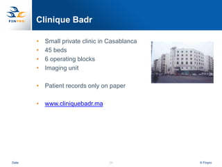 Clinique Badr

       •   Small private clinic in Casablanca
       •   45 beds
       •   6 operating blocks
       •   Imaging unit

       • Patient records only on paper

       • www.cliniquebadr.ma




Date                              24            © Finpro
 