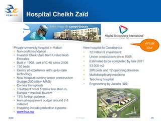 Hospital Cheikh Zaïd



                                                                                                      virtual
       Private university hospital in Rabat               New hospital to Casablanca                   tour
       • Non-profit foundation                            •  72 million € investment
       • Investor Cheikl Zaid from United Arab            •  Under construction since 2008
         Emirates
       • Built in 1998, part of CHU since 2006            •  Estimated to be completed by late 2011
       • 150 beds                                         •  53 000 m2
       • Centre of excellence with up-to-date             •  280 beds and 12 operating theatres
         technology                                       •  Multidisciplinary medicine
       • New hospital building under construction         •  Teaching hospital
         (budget 200 billion MAD)
       • Cornea transplants                               •  Engineering by Jacobs (US)
       • Treatment costs 5 times less than in
         Europe > medical tourism
       • 15% foreign patients
       • Annual equipment budget around 2-3
         million €
       • Investing in radioprotection systems
       • www.hcz.ma
Date                                                © Finpro                                              25
 