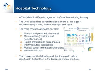 Hospital Technology

       •   A Yearly Medical Expo is organized in Casablanca during January
       •   The 2011 edition had several foreign exhibitors, the biggest
           countries being China, France, Portugal and Spain.
       •   The main product categories covered:
            1. Medical and paramerical material
            2. Consumables (medicine and
               parapharmacies)
            3. Dental material and consumables
            4. Pharmaceutical laboratories
            5. Medical sector information technology
            6. Wellness and spa

       •   The market is still relatively small, but the growth rate is
           significantly higher than in the European mature markets.



Date                                © Finpro                                 26
 