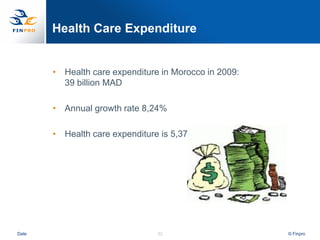 Health Care Expenditure


       • Health care expenditure in Morocco in 2009:
         39 billion MAD

       • Annual growth rate 8,24%

       • Health care expenditure is 5,37% of the GDP




Date                            32                     © Finpro
 