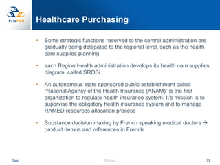 Healthcare Purchasing

       •   Some strategic functions reserved to the central administration are
           gradually being delegated to the regional level, such as the health
           care supplies planning

       •   each Region Health administration develops its health care supplies
           diagram, called SROSi

       •   An autonomous state sponsored public establishment called
           “National Agency of the Health Insurance (ANAM)” is the first
           organization to regulate health insurance system. It‟s mission is to
           supervise the obligatory health insurance system and to manage
           RAMED resources allocation process

       •   Substance decision making by French speaking medical doctors 
           product demos and references in French




Date                                © Finpro                                      33
 