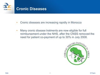 Cronic Diseases


       • Cronic diseases are increasing rapidly in Morocco

       • Many cronic disease tratments are now eligible for full
         reimbursement under the NHS, after the CNSS removed the
         need for patient co-payment of up to 30% in July 2008.




Date                            35                           © Finpro
 