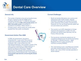 Dental Care Overview

General info                                                                  Current Challenges

•      The number of dentists is low and not exactly known,                     • Mouth and dental inflamations are a serious and
       though a registering with the ONMD will be                                 widespread public health problem. Regular
       mandatory starting in 2011. In 2008 the estimated                          information campaigns are intended to promote
       number was around 3.300 in the private sector and                          public awareness of the problem and prevention
       250 in the public sector (Universities of                                  measures, but the new Social Security system will
       Casablanca and Rabat, military doctors...).                                not cover dental care until 2013.
•      Privately-owned dental centers are usually better
       equiped than their public counterparts.                                  • The country is up to 90% dependent on foreign
                                                                                  imports for the equipment. In 2008, the main
                                                                                  providers (ad valorem) were Germany, the US,
                                                                                  France, China and Italy.
Government Action Plan 2008
                                                                                • The insurances covering the patients are not
       In 2008, the governement launched a                                        considered satisfactory by the dentists themselves
       comprehensive 3-year action Plan aimed at                                  (a “Mutuelle”, or Mutual Insurance, called
       modernizing and better regulating the dental                               Mugephar PS and a policy issued by the
       profession, with a view to stand up to the                                 Insurance Company SANAD).
       international standards. This included a review of the
       code of ethics (crackdown on illegal practices), a
                                                                                • The local training is poor: most Moroccan dentists
       strengthening of the regulatory body (l‟Ordre
                                                                                  have been trained abroad (In the US, France or
       National des Médecins Dentistes, ONMD),
                                                                                  Brazil), and many of them narrowly specialize in
       incentives for the upgrade of the equipments and
                                                                                  dental implants.
       better training of the professionnals. It also targets in
       lowering the trade barriers concerning the dental
       supplies.


Date                                                               © Finpro                                                    44
 