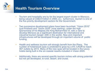 Health Tourism Overview

       •   Tourism and hospitality are by far the largest export cluster in Morocco,
           being valued at US$3.9 billion in 2005 (ISC); furthermore, tourism is one of
           the five priority development sectors for the Government.

       •   Two successive development plans have been launched, “Vision 2010”
           (just finished) and “Vision 2020” (now starting), under the high
           sponsorship of his Majesty the King Mohammed VI, with a view to
           develop Morocco as a significant destination for international and
           industrial tourism (target: 20th in the world). New and important
           infrastructures will be developed through an important volume of public
           funding.

       •   Health and wellness tourism will strongly benefit from the Plans. The
           number of hotel/resort spas is predicted to grow by a 6% CAGR to reach
           467 outlets by 2014. Many of the new spas will be located in the luxury
           hotels being built in the six coastal resorts included in Vision 2020.

       •   Additionally, there are several specific tourism niches with strong potential
           but not yet developed, ie rural, desert, and cruise.



Date                                   48                                       © Finpro
 