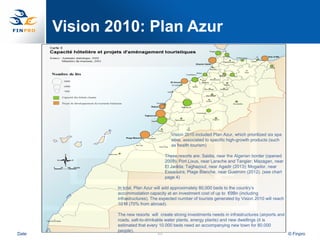 Vision 2010: Plan Azur




                                          Vision 2010 included Plan Azur, which prioritized six spa
                                          sites, associated to specific high-growth products (such
                                          as health tourism)

                                       These resorts are: Saidia, near the Algerian border (opened
                                       2009); Port Lixus, near Larache and Tangier; Mazagan, near
                                       El Jadida; Taghazout, near Agadir (2013); Mogador, near
                                       Essaouira; Plage Blanche, near Guelmim (2012). (see chart
                                       page 4)

               In total, Plan Azur will add approximately 80,000 beds to the country‟s
               accommodation capacity at an investment cost of up to €9Bn (including
               infrastructures). The expected number of tourists generated by Vision 2010 will reach
               10 M (70% from abroad).

               The new resorts will create strong investments needs in infrastructures (airports and
               roads, salt-to-drinkable water plants, energy plants) and new dwellings (it is
               estimated that every 10.000 beds need an accompanying new town for 80.000
               people).
Date                                49                                                               © Finpro
 