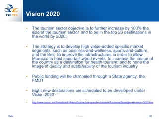 Vision 2020

       •   The tourism sector objective is to further increase by 100% the
           size of the tourism sector, and to be in the top 20 destinations in
           the world by 2020.

       •   The strategy is to develop high value-added specific market
           segments, such as business-and-wellness, sports-and-culture,
           and the like; to improve the infrastructures in order to allow
           Morocco to host important world events; to increase the image of
           the country as a destination for health tourism; and to hone the
           image of quality and sustainability of the tourism industry.

       •   Public funding will be channeled through a State agency, the
           FMDT

       •   Eight new destinations are scheduled to be developed under
           Vision 2020
       •   http://www.maroc.ma/PortailInst/Fr/MenuGauche/Les+grands+chantiers/Tourisme/Stratégie+et+vision+2020.htm




Date                                            © Finpro                                                       50
 