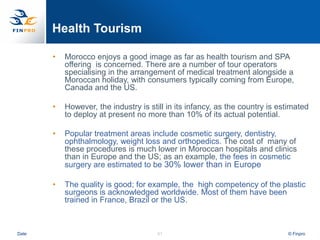 Health Tourism

       •   Morocco enjoys a good image as far as health tourism and SPA
           offering is concerned. There are a number of tour operators
           specialising in the arrangement of medical treatment alongside a
           Moroccan holiday, with consumers typically coming from Europe,
           Canada and the US.

       •   However, the industry is still in its infancy, as the country is estimated
           to deploy at present no more than 10% of its actual potential.

       •   Popular treatment areas include cosmetic surgery, dentistry,
           ophthalmology, weight loss and orthopedics. The cost of many of
           these procedures is much lower in Moroccan hospitals and clinics
           than in Europe and the US; as an example, the fees in cosmetic
           surgery are estimated to be 30% lower than in Europe

       •   The quality is good; for example, the high competency of the plastic
           surgeons is acknowledged worldwide. Most of them have been
           trained in France, Brazil or the US.



Date                                   51                                     © Finpro
 