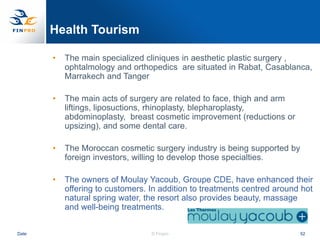 Health Tourism

       •   The main specialized cliniques in aesthetic plastic surgery ,
           ophtalmology and orthopedics are situated in Rabat, Casablanca,
           Marrakech and Tanger

       •   The main acts of surgery are related to face, thigh and arm
           liftings, liposuctions, rhinoplasty, blepharoplasty,
           abdominoplasty, breast cosmetic improvement (reductions or
           upsizing), and some dental care.

       •   The Moroccan cosmetic surgery industry is being supported by
           foreign investors, willing to develop those specialties.

       •   The owners of Moulay Yacoub, Groupe CDE, have enhanced their
           offering to customers. In addition to treatments centred around hot
           natural spring water, the resort also provides beauty, massage
           and well-being treatments.


Date                              © Finpro                                52
 