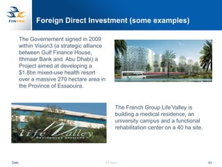 Foreign Direct Investment (some examples)

       The Governement signed in 2009
       within Vision3 (a strategic alliance
       between Gulf Finance House,
       Ithmaar Bank and Abu Dhabi) a
       Project aimed at developing a
       $1.8bn mixed-use health resort
       over a massive 270 hectare area in
       the Province of Essaouira.


                                                The French Group Life‟Valley is
                                                building a medical residence, an
                                                university campus and a functional
                                                rehabilitation center on a 40 ha site.




Date                                      © Finpro                                       53
 