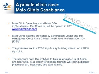 A private clinic case:
              Malo Clinic Casablanca

       •   Malo Clinic Casablanca and Malo SPA
           in Casablanca, Dar Bouazza, will be opened in 2011
           www.maloclinics.com

       •   Malo Clinic is jointly promoted by a Moroccan Doctor and the
           Portuguese Group Malo Clinica, which have invested 200 MDH
           (€18M).

       •   The premises are in a 2000 sqm luxury building located on a 6800
           sqm plot.

       •   The sponsors have the ambition to build a reputation in all Africa
           and near East, as a center for medical tourism, well-being, disease
           prevention and treatment, and staff training.

Date                                      55                                  © Finpro
 