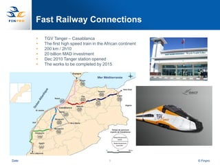 Fast Railway Connections

       •   TGV Tanger – Casablanca
       •   The first high speed train in the African continent
       •   200 km / 2h10
       •   20 billion MAD investment
       •   Dec 2010 Tanger station opened
       •   The works to be completed by 2015




Date                                           8                 © Finpro
 