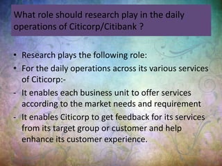 What role should research play in the daily
operations of Citicorp/Citibank ?
• Research plays the following role:
• For the daily operations across its various services
of Citicorp:-
- It enables each business unit to offer services
according to the market needs and requirement
- It enables Citicorp to get feedback for its services
from its target group or customer and help
enhance its customer experience.