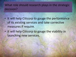 What role should research plays in the strategic
decision?
• It will help Citicorp to gauge the performance
of its existing services and take corrective
measures if require.
• It will help Citicorp to gauge the viability in
launching new services.