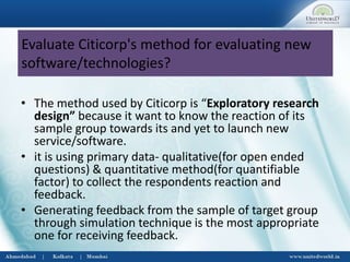 Evaluate Citicorp's method for evaluating new
software/technologies?
• The method used by Citicorp is “Exploratory research
design” because it want to know the reaction of its
sample group towards its and yet to launch new
service/software.
• it is using primary data- qualitative(for open ended
questions) & quantitative method(for quantifiable
factor) to collect the respondents reaction and
feedback.
• Generating feedback from the sample of target group
through simulation technique is the most appropriate
one for receiving feedback.
 
