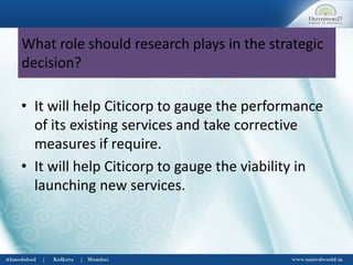 What role should research plays in the strategic
decision?
• It will help Citicorp to gauge the performance
of its existing services and take corrective
measures if require.
• It will help Citicorp to gauge the viability in
launching new services.
 