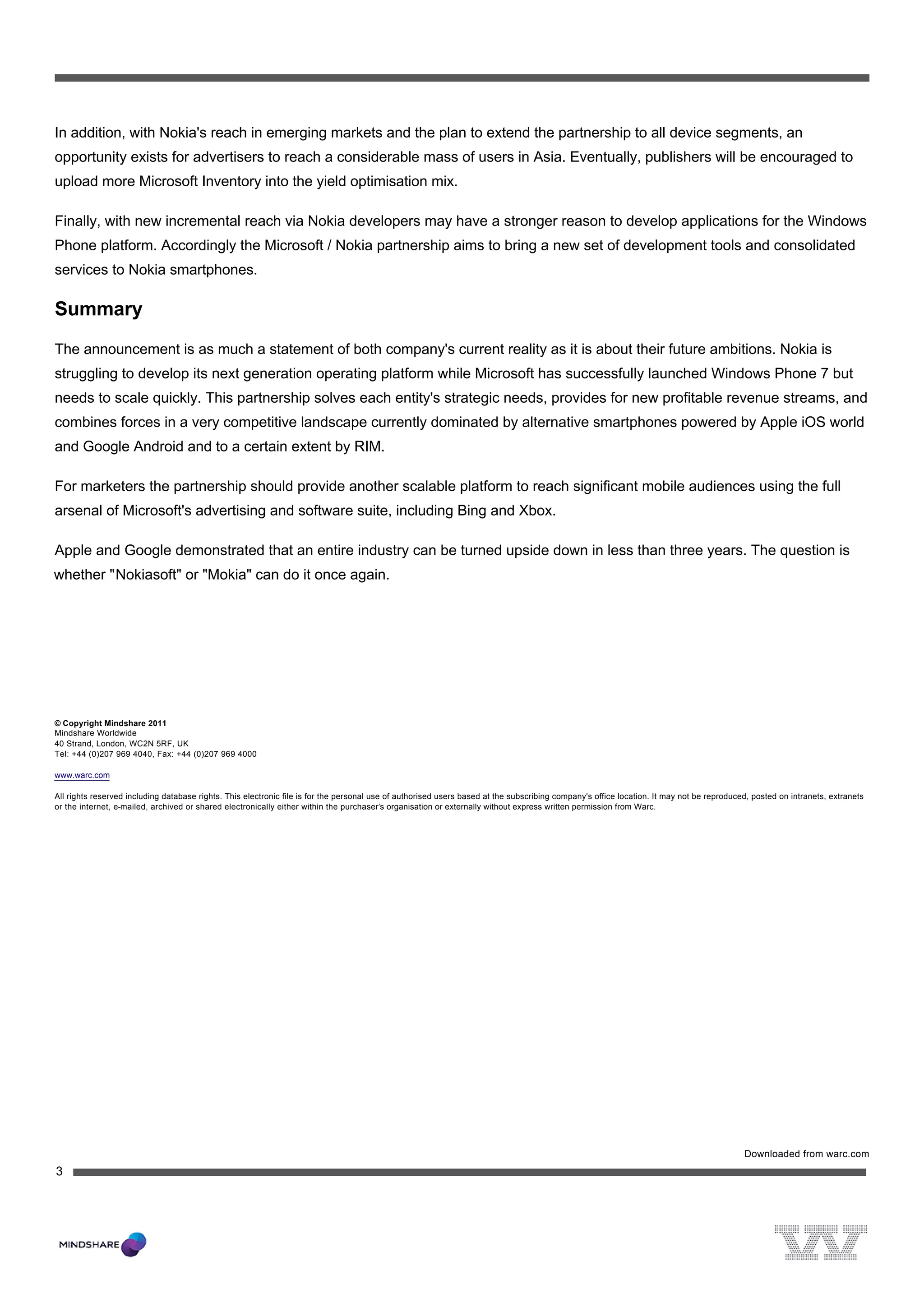  




In addition, with Nokia's reach in emerging markets and the plan to extend the partnership to all device segments, an
opportunity exists for advertisers to reach a considerable mass of users in Asia. Eventually, publishers will be encouraged to
upload more Microsoft Inventory into the yield optimisation mix.

Finally, with new incremental reach via Nokia developers may have a stronger reason to develop applications for the Windows
Phone platform. Accordingly the Microsoft / Nokia partnership aims to bring a new set of development tools and consolidated
services to Nokia smartphones.

Summary
The announcement is as much a statement of both company's current reality as it is about their future ambitions. Nokia is
struggling to develop its next generation operating platform while Microsoft has successfully launched Windows Phone 7 but
needs to scale quickly. This partnership solves each entity's strategic needs, provides for new profitable revenue streams, and
combines forces in a very competitive landscape currently dominated by alternative smartphones powered by Apple iOS world
and Google Android and to a certain extent by RIM.

For marketers the partnership should provide another scalable platform to reach significant mobile audiences using the full
arsenal of Microsoft's advertising and software suite, including Bing and Xbox.

Apple and Google demonstrated that an entire industry can be turned upside down in less than three years. The question is
whether "Nokiasoft" or "Mokia" can do it once again.




© Copyright Mindshare 2011
Mindshare Worldwide
40 Strand, London, WC2N 5RF, UK
Tel: +44 (0)207 969 4040, Fax: +44 (0)207 969 4000

www.warc.com

All rights reserved including database rights. This electronic file is for the personal use of authorised users based at the subscribing company's office location. It may not be reproduced, posted on intranets, extranets
or the internet, e-mailed, archived or shared electronically either within the purchaser’s organisation or externally without express written permission from Warc.




                                                                                                                                                                                           Downloaded from warc.com
3
 




                                              
 
