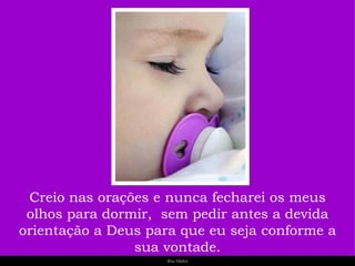 Creio nas orações e nunca fecharei os meus olhos para dormir,  sem pedir antes a devida orientação a Deus para que eu seja conforme a sua vontade. 