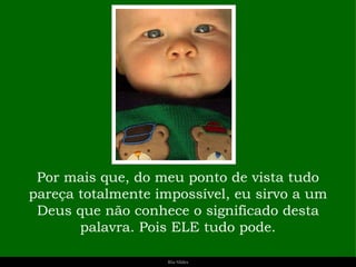 Por mais que, do meu ponto de vista tudo pareça totalmente impossível, eu sirvo a um Deus que não conhece o significado desta palavra. Pois ELE tudo pode. 