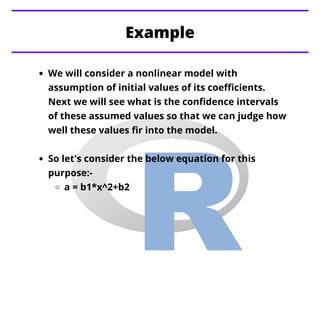Example
We will consider a nonlinear model with
assumption of initial values of its coefficients.
Next we will see what is the confidence intervals
of these assumed values so that we can judge how
well these values fir into the model.
So let's consider the below equation for this
purpose:-
a = b1*x^2+b2
 