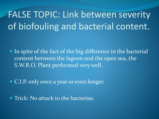FALSE TOPIC: Link between severity
of biofouling and bacterial content.
 In spite of the fact of the big difference in the bacterial
content between the lagoon and the open sea, the
S.W.R.O. Plant performed very well.
 C.I.P. only once a year or even longer.
 Trick: No attack to the bacterias.
 