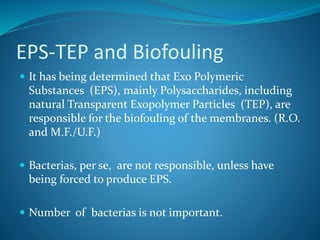 EPS-TEP and Biofouling
 It has being determined that Exo Polymeric
Substances (EPS), mainly Polysaccharides, including
natural Transparent Exopolymer Particles (TEP), are
responsible for the biofouling of the membranes. (R.O.
and M.F./U.F.)
 Bacterias, per se, are not responsible, unless have
being forced to produce EPS.
 Number of bacterias is not important.
 