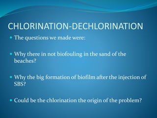 CHLORINATION-DECHLORINATION
 The questions we made were:
 Why there in not biofouling in the sand of the
beaches?
 Why the big formation of biofilm after the injection of
SBS?
 Could be the chlorination the origin of the problem?
 