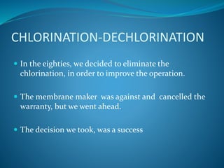 CHLORINATION-DECHLORINATION
 In the eighties, we decided to eliminate the
chlorination, in order to improve the operation.
 The membrane maker was against and cancelled the
warranty, but we went ahead.
 The decision we took, was a success
 