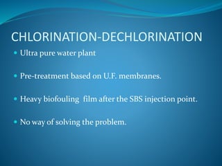 CHLORINATION-DECHLORINATION
 Ultra pure water plant
 Pre-treatment based on U.F. membranes.
 Heavy biofouling film after the SBS injection point.
 No way of solving the problem.
 