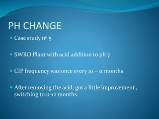 PH CHANGE
 Case study nº 5
 SWRO Plant with acid addition to ph 7
 CIP frequency was once every 10 – 11 months
 After removing the acid, got a little improvement ,
switching to 11-12 months.
 