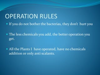 OPERATION RULES
 If you do not bother the bacterias, they don’t hurt you
 The less chemicals you add, the better operation you
get.
 All the Plants I have operated, have no chemicals
addition or only anti scalants.
 
