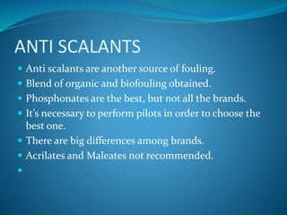 ANTI SCALANTS
 Anti scalants are another source of fouling.
 Blend of organic and biofouling obtained.
 Phosphonates are the best, but not all the brands.
 It’s necessary to perform pilots in order to choose the
best one.
 There are big differences among brands.
 Acrilates and Maleates not recommended.

 
