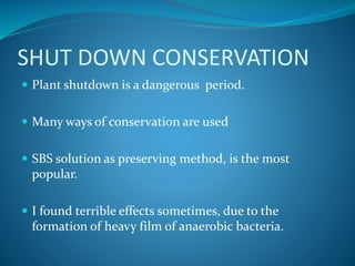 SHUT DOWN CONSERVATION
 Plant shutdown is a dangerous period.
 Many ways of conservation are used
 SBS solution as preserving method, is the most
popular.
 I found terrible effects sometimes, due to the
formation of heavy film of anaerobic bacteria.
 