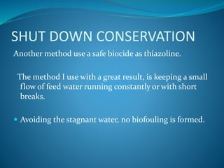 SHUT DOWN CONSERVATION
Another method use a safe biocide as thiazoline.
The method I use with a great result, is keeping a small
flow of feed water running constantly or with short
breaks.
 Avoiding the stagnant water, no biofouling is formed.
 