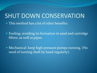 SHUT DOWN CONSERVATION
 This method has a lot of other benefits:
 Fouling: avoiding its formation in sand and cartridge
filters, as well as pipes.
 Mechanical: keep high pressure pumps running. (No
need of turning shaft by hand regularly).
 