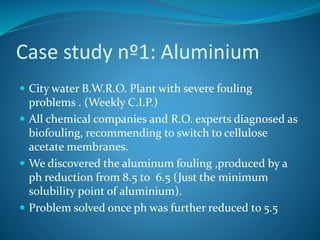 Case study nº1: Aluminium
 City water B.W.R.O. Plant with severe fouling
problems . (Weekly C.I.P.)
 All chemical companies and R.O. experts diagnosed as
biofouling, recommending to switch to cellulose
acetate membranes.
 We discovered the aluminum fouling ,produced by a
ph reduction from 8.5 to 6.5 (Just the minimum
solubility point of aluminium).
 Problem solved once ph was further reduced to 5.5
 