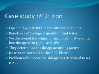 Case study nº 2: Iron
 Open intake S.W.R.O. Plant with severe fouling .
 Based on bad biological quality of feed water.
 We discovered the origin of the problem : A very high
iron dosage of 20 p.p.m. as Cl3Fe
 They determined the dosage according jar test.
 Jar tests are not suitable for R.O. Plants.
 Problem solved once the dosage was decreased to 0.5
p.p.m.
 
