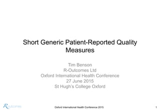 Oxford International Health Conference 2015 1
Short Generic Patient-Reported Quality
Measures
Tim Benson
R-Outcomes Ltd
Oxford International Health Conference
27 June 2015
St Hugh’s College Oxford
 