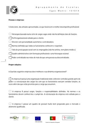A g r u p a m e n t o                            d e   E s c o l a s

                                                               E g a s           M o n i z -     1 5 1 0 1 4




    Pessoas e empresas:


    5-Seleccione, das atitudes apresentadas, as que favorecem o melhor desempenho profissional.


     Hierarquia baseada numa série de cargos vagos onde não há definição clara de funções.
     Perfil organizacional voltado para o cliente.
     Director com personalidade autoritária e centralizadora.
     Normas definidas que todos os funcionários conhecem e respeitam.
     Falta de preocupação social com os empregados (não há cantina, nem plano médico.)
     Quadro administrativo com formação profissional e uma hierarquia racional.
     Poder centralizado nas mãos de mais do que uma pessoa ou descentralizado.
3

    Propor soluções:


    6-Qual das seguintes empresas deve melhorar a sua dinâmica organizacional?


     A empresa A possui uma organização tradicional onde o director centraliza grande parte do
    poder e a estruturação dos cargos faz com que os funcionários exerçam variadas funções, às
    vezes além das que estão previstas para o cargo que assumem.


        A empresa B possui cargos, funções e responsabilidades definidos. Há normas e os
    funcionários devem conhecê-las e cumpri-las. A estruturação da empresa está voltada para o
    cliente.


        A empresa C possui um quadro de pessoal muito bem preparado para o mercado e
    altamente qualificado.




                                                      Governo da República Portuguesa
 